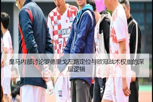 皇马内部讨论罗德里戈左路定位与欧冠战术权重的深层逻辑