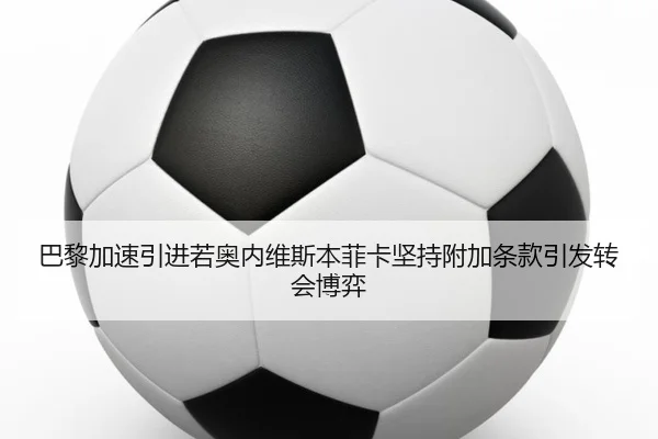 巴黎加速引进若奥内维斯本菲卡坚持附加条款引发转会博弈