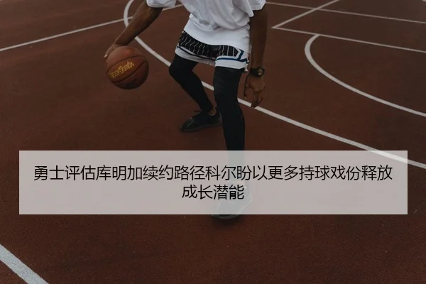 勇士评估库明加续约路径科尔盼以更多持球戏份释放成长潜能