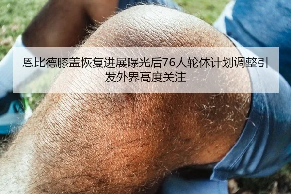 恩比德膝盖恢复进展曝光后76人轮休计划调整引发外界高度关注