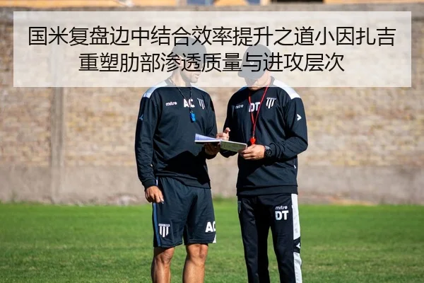 国米复盘边中结合效率提升之道小因扎吉重塑肋部渗透质量与进攻层次